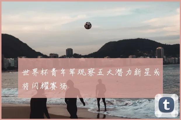 世界杯青年军观察五大潜力新星或将闪耀赛场