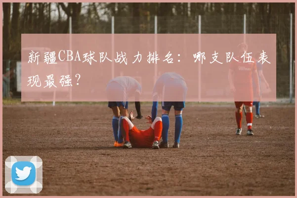 新疆CBA球队战力排名：哪支队伍表现最强？