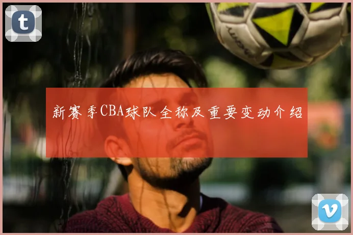 新赛季CBA球队全称及重要变动介绍