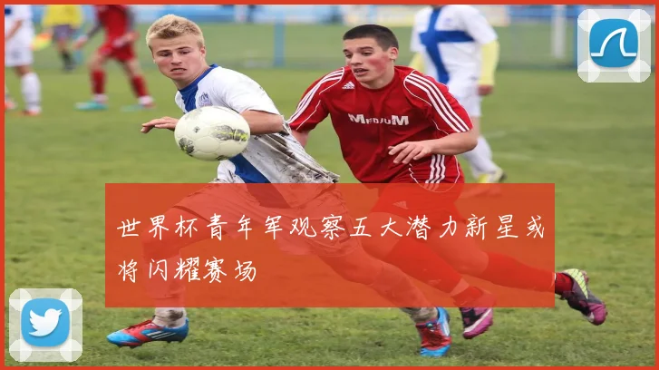 世界杯青年军观察五大潜力新星或将闪耀赛场